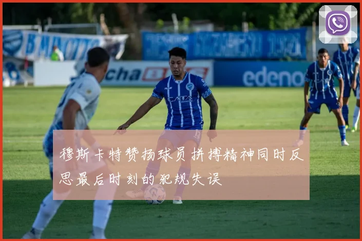 穆斯卡特赞扬球员拼搏精神同时反思最后时刻的犯规失误