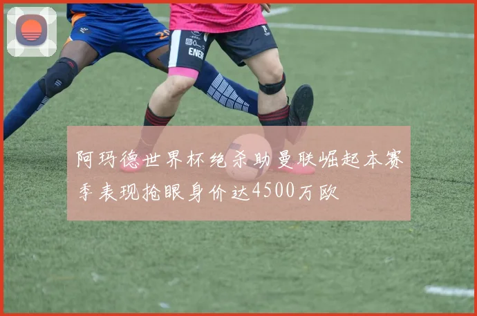 阿玛德世界杯绝杀助曼联崛起本赛季表现抢眼身价达4500万欧