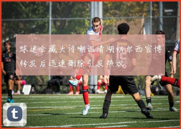 球迷会藏头诗嘲讽清湖切尔西官博转发后迅速删除引发热议