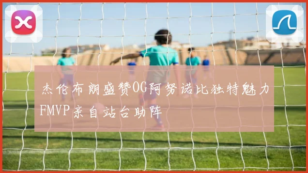 杰伦布朗盛赞OG阿努诺比独特魅力FMVP亲自站台助阵