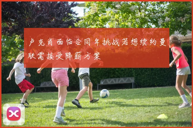 卢克肖面临合同年挑战若想续约曼联需接受降薪方案