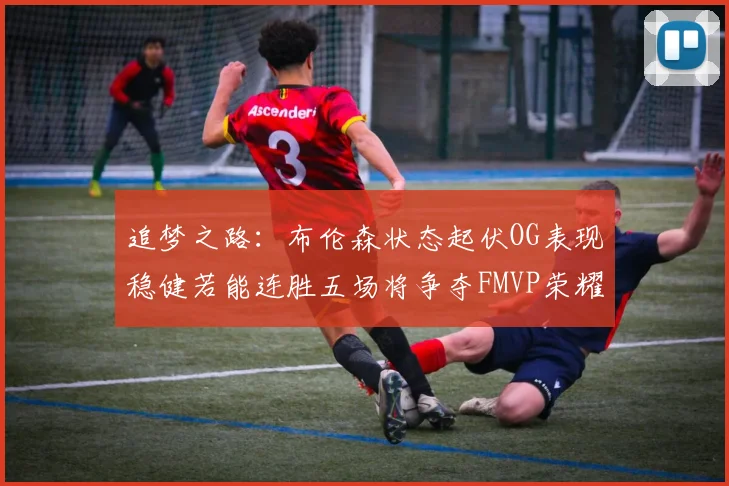 追梦之路：布伦森状态起伏OG表现稳健若能连胜五场将争夺FMVP荣耀