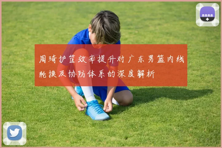周琦护筐效率提升对广东男篮内线轮换及协防体系的深度解析