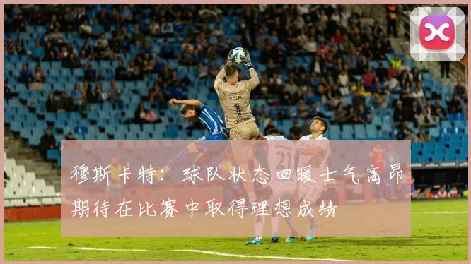 穆斯卡特：球队状态回暖士气高昂期待在比赛中取得理想成绩