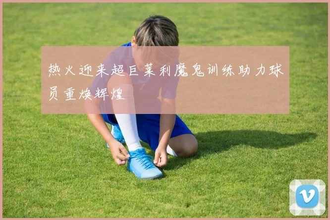 热火迎来超巨莱利魔鬼训练助力球员重焕辉煌
