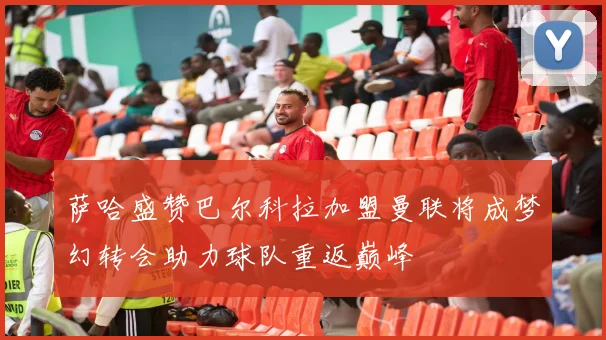 萨哈盛赞巴尔科拉加盟曼联将成梦幻转会助力球队重返巅峰