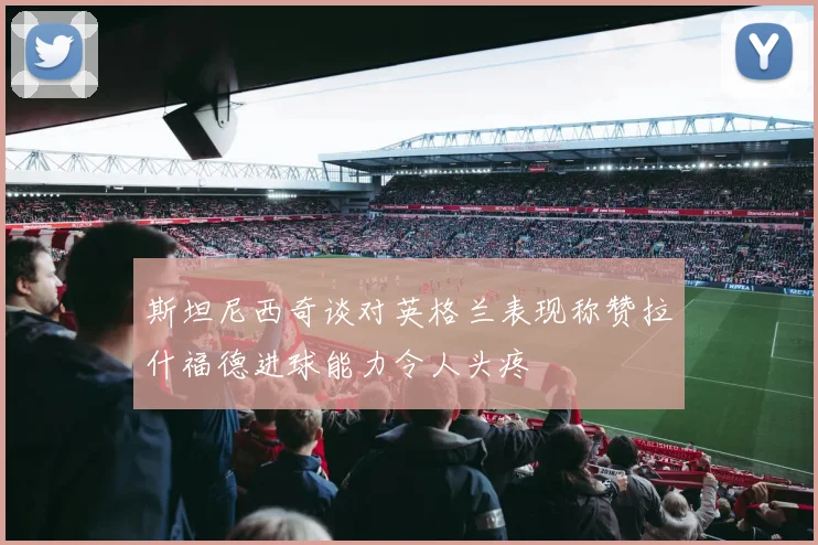 斯坦尼西奇谈对英格兰表现称赞拉什福德进球能力令人头疼