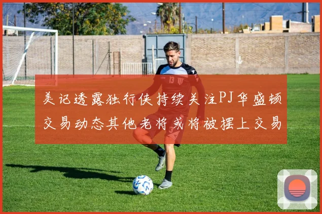 美记透露独行侠持续关注PJ华盛顿交易动态其他老将或将被摆上交易市场