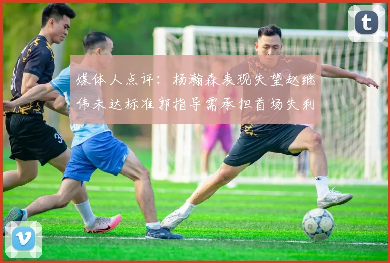 媒体人点评：杨瀚森表现失望赵继伟未达标准郭指导需承担首场失利责任