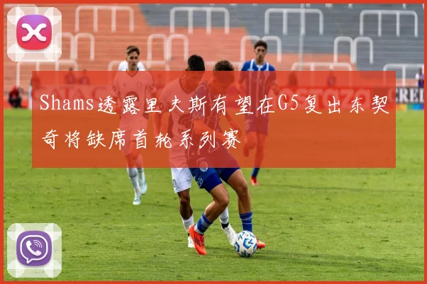 Shams透露里夫斯有望在G5复出东契奇将缺席首轮系列赛