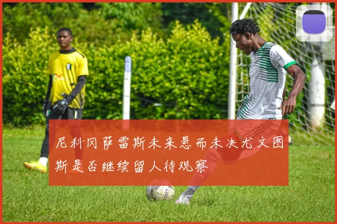 尼科冈萨雷斯未来悬而未决尤文图斯是否继续留人待观察