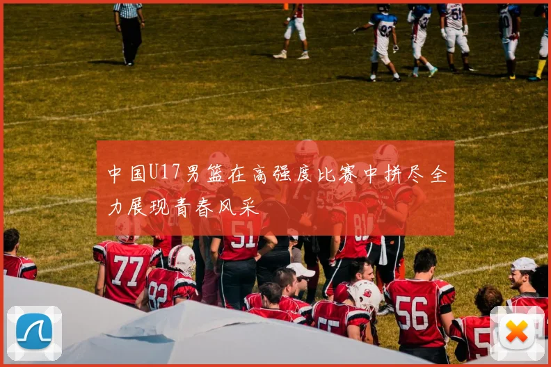 中国U17男篮在高强度比赛中拼尽全力展现青春风采