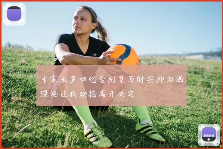 卡塞米罗回忆告别皇马时安帅泪洒现场让我动摇离开决定
