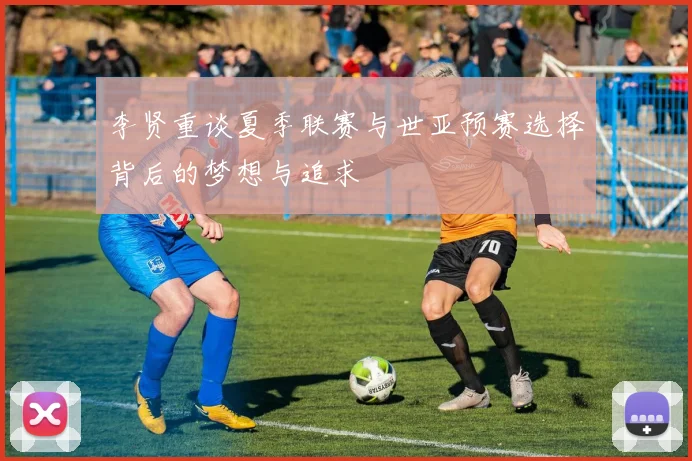 李贤重谈夏季联赛与世亚预赛选择背后的梦想与追求
