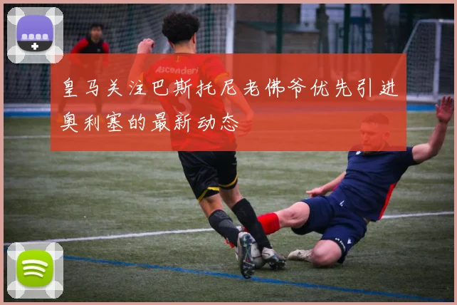 皇马关注巴斯托尼老佛爷优先引进奥利塞的最新动态