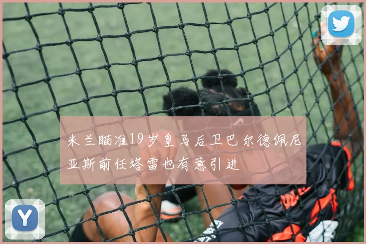 米兰瞄准19岁皇马后卫巴尔德佩尼亚斯前任塔雷也有意引进