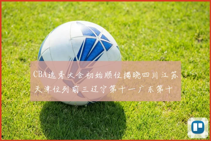 CBA选秀大会初始顺位揭晓四川江苏天津位列前三辽宁第十一广东第十六