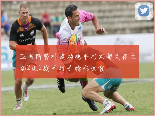 亚当斯替补建功绝平尤文都灵在主场2比2战平对手精彩收官