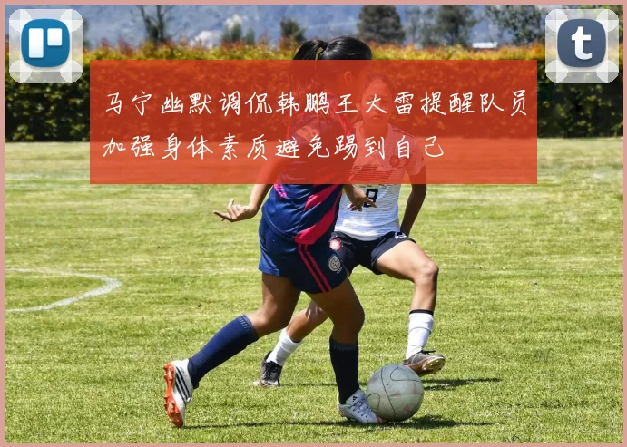 马宁幽默调侃韩鹏王大雷提醒队员加强身体素质避免踢到自己