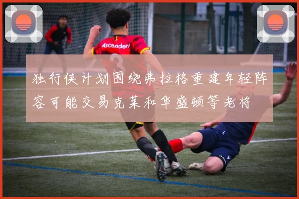 独行侠计划围绕弗拉格重建年轻阵容可能交易克莱和华盛顿等老将