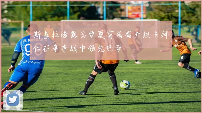 斯基拉透露戈登夏窗或离开纽卡拜仁在争夺战中领先巴萨