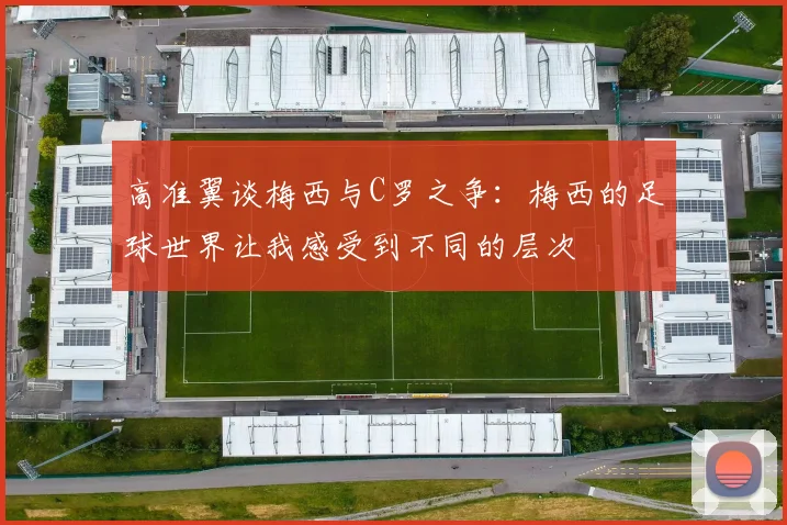 高准翼谈梅西与C罗之争：梅西的足球世界让我感受到不同的层次