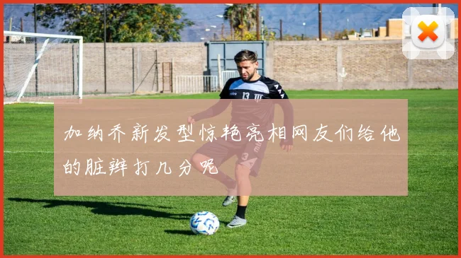 加纳乔新发型惊艳亮相网友们给他的脏辫打几分呢