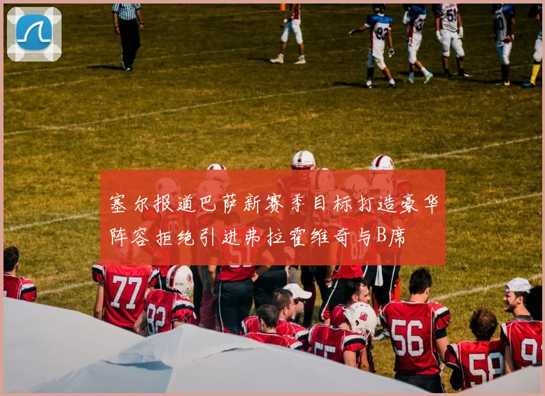 塞尔报道巴萨新赛季目标打造豪华阵容拒绝引进弗拉霍维奇与B席