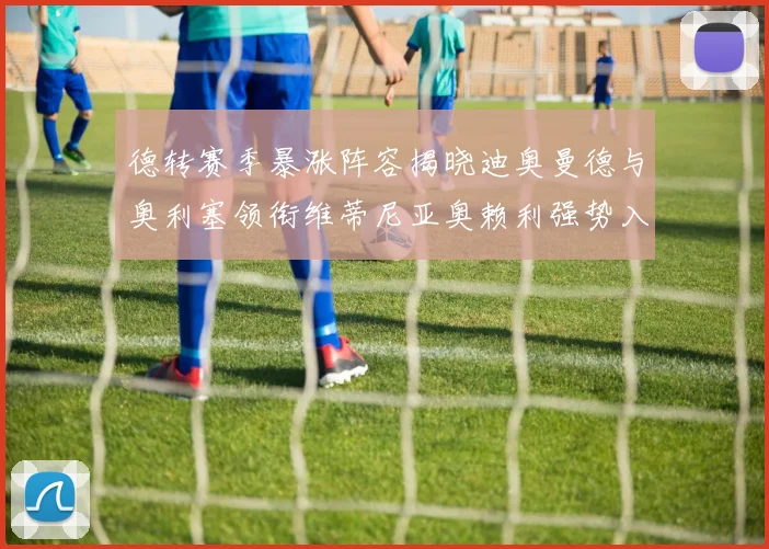 德转赛季暴涨阵容揭晓迪奥曼德与奥利塞领衔维蒂尼亚奥赖利强势入选