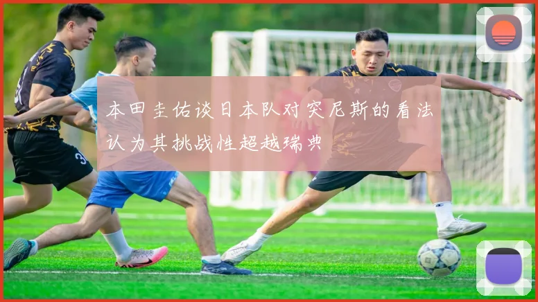 本田圭佑谈日本队对突尼斯的看法认为其挑战性超越瑞典
