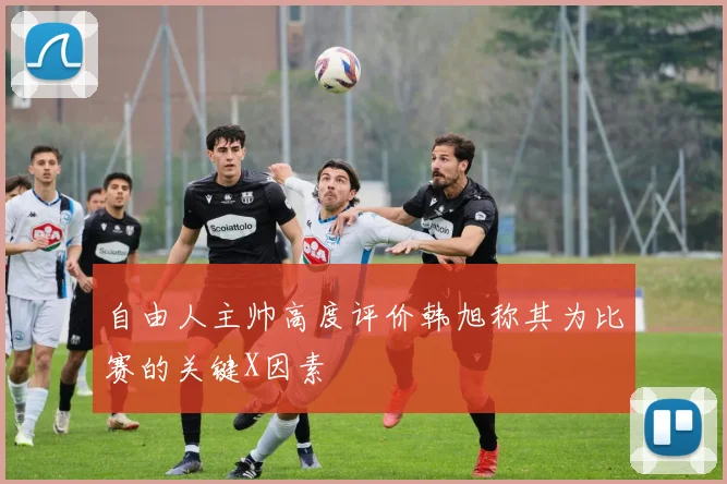 自由人主帅高度评价韩旭称其为比赛的关键X因素