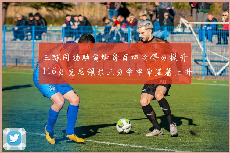 三球同场助黄蜂每百回合得分提升116分克尼佩尔三分命中率显著上升近10