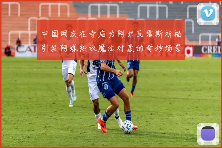 中国网友在寺庙为阿尔瓦雷斯祈福引发阿媒热议魔法对轰的奇妙场景