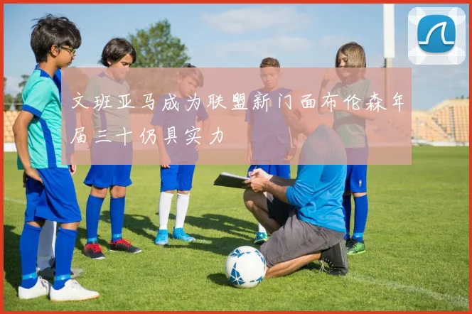 文班亚马成为联盟新门面布伦森年届三十仍具实力